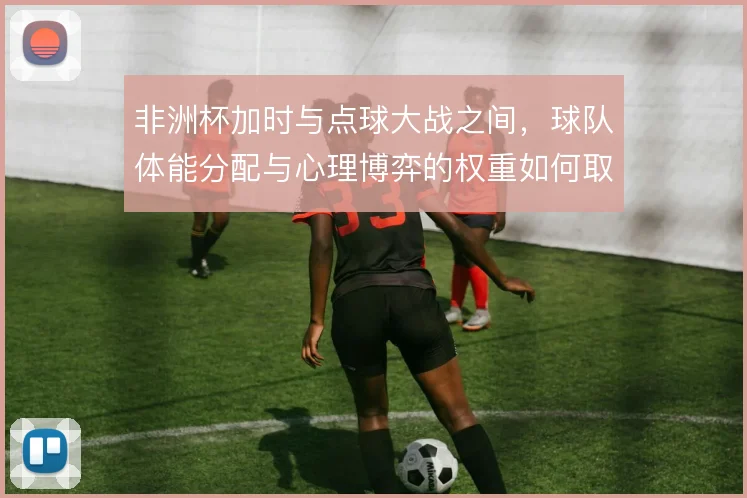 非洲杯加时与点球大战之间，球队体能分配与心理博弈的权重如何取舍