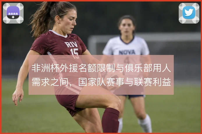 非洲杯外援名额限制与俱乐部用人需求之间，国家队赛事与联赛利益如何取舍