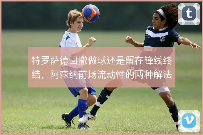 特罗萨德回撤做球还是留在锋线终结，阿森纳前场流动性的两种解法
