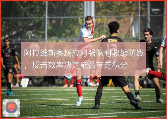 阿拉维斯客场应对强队时收缩防线，反击效率决定能否带走积分