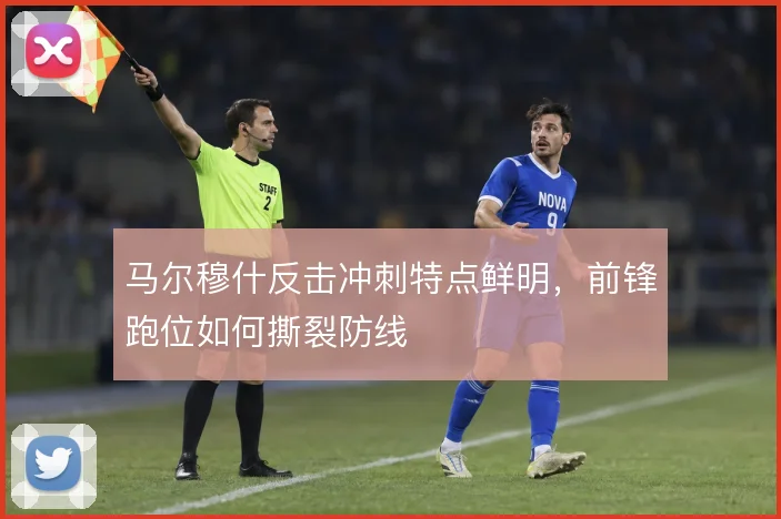 马尔穆什反击冲刺特点鲜明，前锋跑位如何撕裂防线