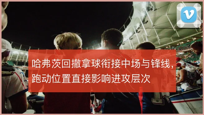 哈弗茨回撤拿球衔接中场与锋线，跑动位置直接影响进攻层次