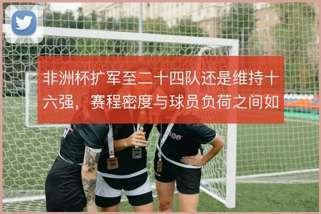 非洲杯扩军至二十四队还是维持十六强，赛程密度与球员负荷之间如何取舍