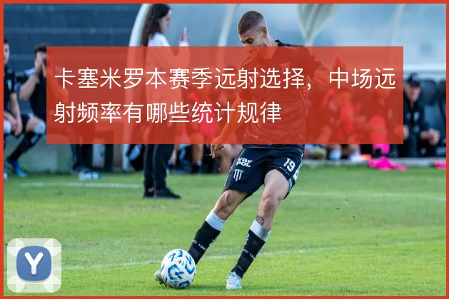 卡塞米罗本赛季远射选择，中场远射频率有哪些统计规律