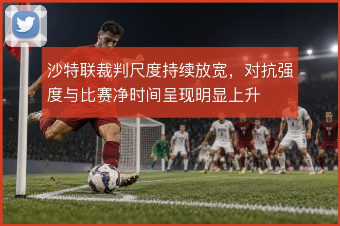 沙特联裁判尺度持续放宽，对抗强度与比赛净时间呈现明显上升