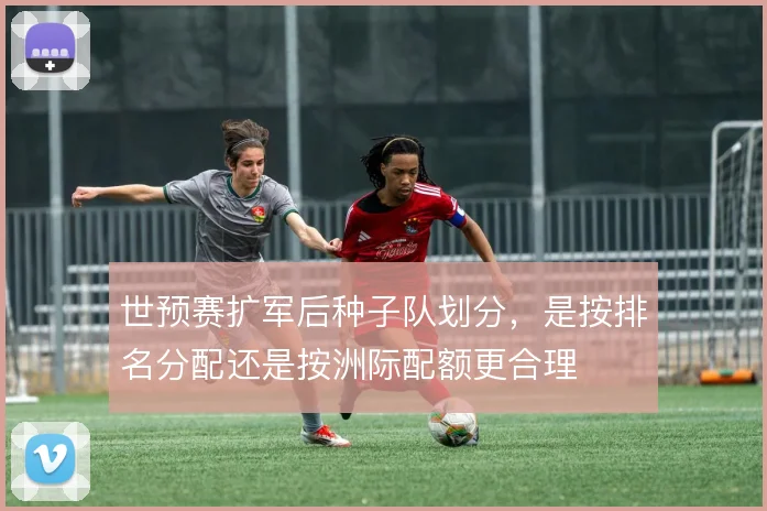 世预赛扩军后种子队划分,是按排名分配还是按洲际配额更合理