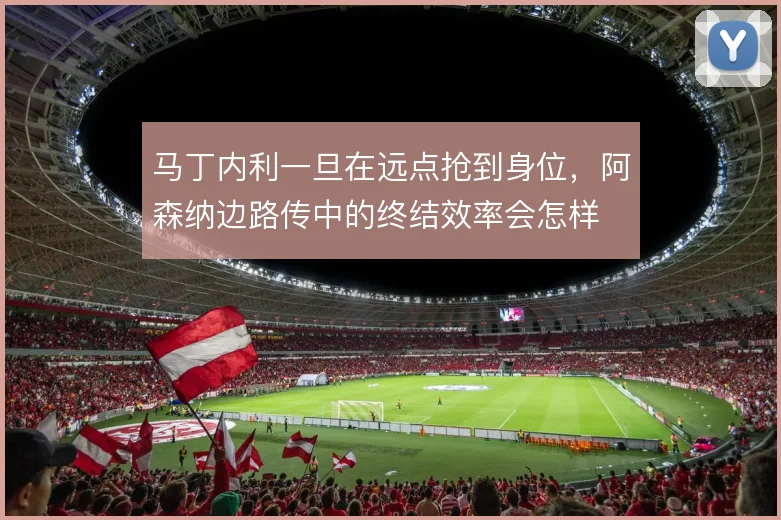 马丁内利一旦在远点抢到身位，阿森纳边路传中的终结效率会怎样