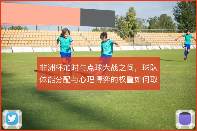 非洲杯加时与点球大战之间，球队体能分配与心理博弈的权重如何取舍