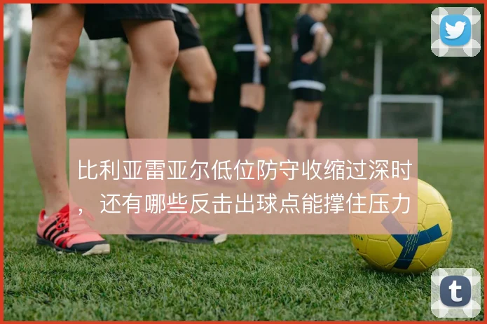 比利亚雷亚尔低位防守收缩过深时，还有哪些反击出球点能撑住压力