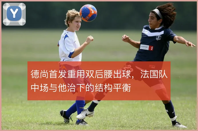 德尚首发重用双后腰出球，法国队中场与他治下的结构平衡