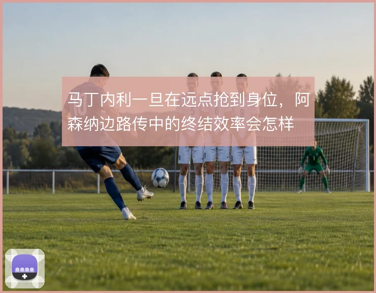 马丁内利一旦在远点抢到身位，阿森纳边路传中的终结效率会怎样
