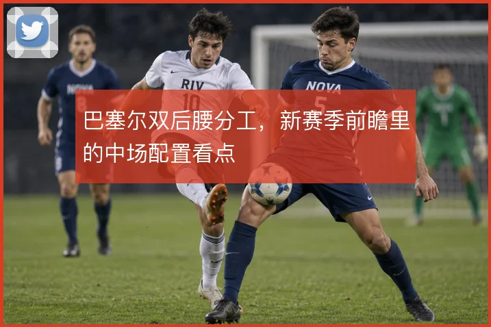 巴塞尔双后腰分工，新赛季前瞻里的中场配置看点