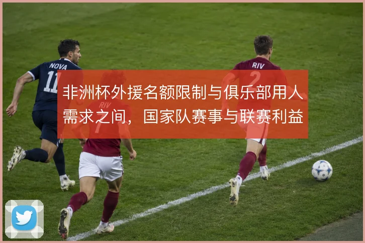 非洲杯外援名额限制与俱乐部用人需求之间，国家队赛事与联赛利益如何取舍