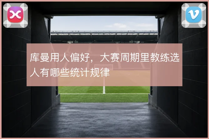 库曼用人偏好，大赛周期里教练选人有哪些统计规律