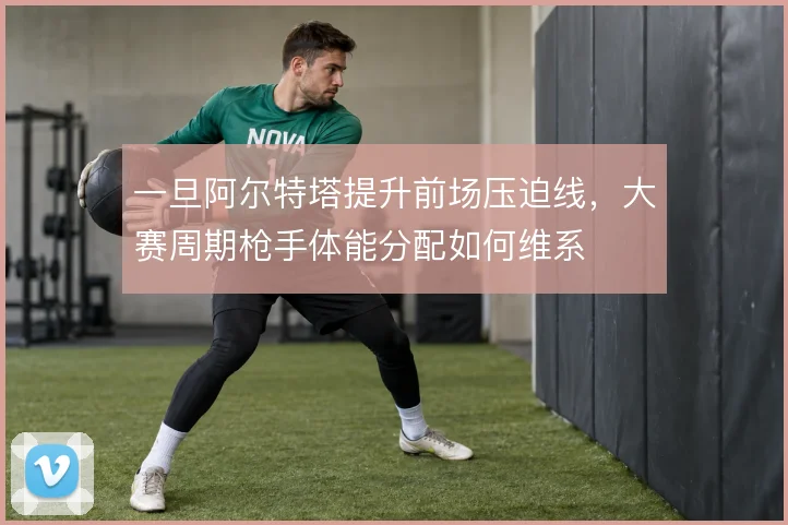 一旦阿尔特塔提升前场压迫线，大赛周期枪手体能分配如何维系