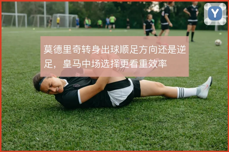 莫德里奇转身出球顺足方向还是逆足，皇马中场选择更看重效率